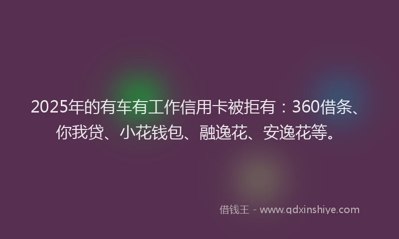 2025年的有车有工作信用卡被拒有：360借条、你我贷、小花钱包、融逸花、安逸花等。