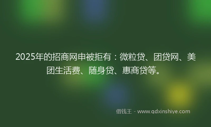 2025年的招商网申被拒有：微粒贷、团贷网、美团生活费、随身贷、惠商贷等。