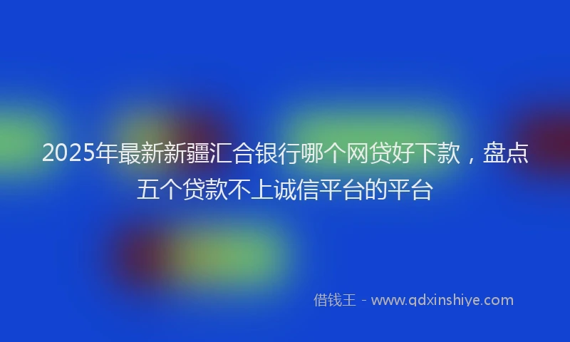 2025年最新新疆汇合银行哪个网贷好下款，盘点五个贷款不上诚信平台的平台
