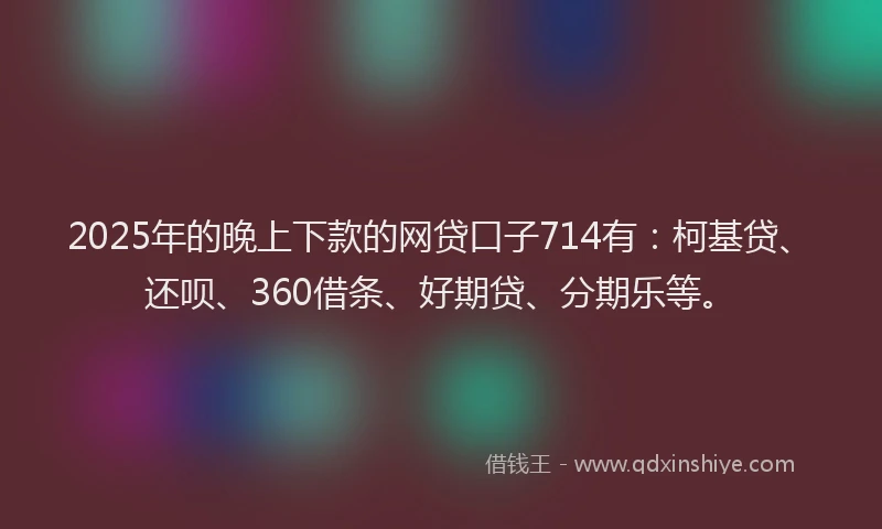 2025年的晚上下款的网贷口子714有：柯基贷、还呗、360借条、好期贷、分期乐等。