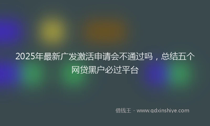 2025年最新广发激活申请会不通过吗，总结五个网贷黑户必过平台
