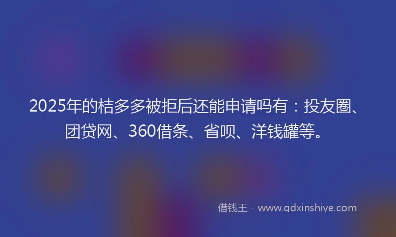 2025年的桔多多被拒后还能申请吗有：投友圈、团贷网、360借条、省呗、洋钱罐等。