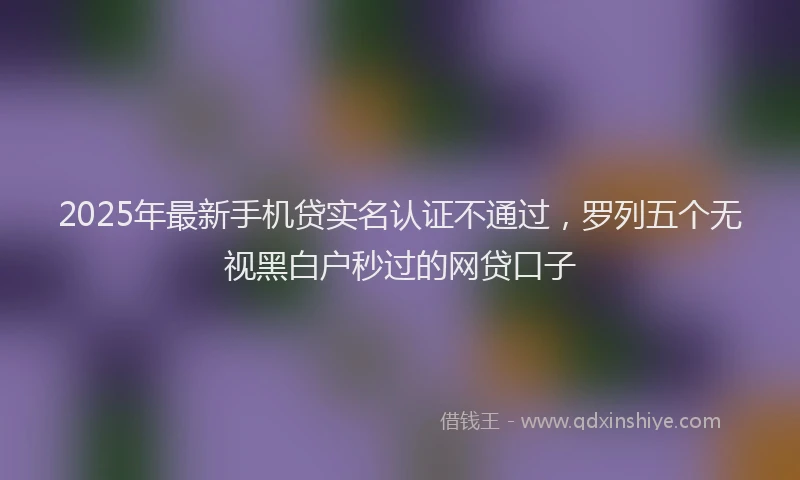 2025年最新手机贷实名认证不通过，罗列五个无视黑白户秒过的网贷口子