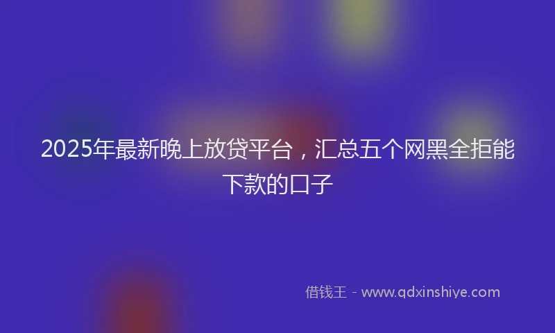 2025年最新晚上放贷平台，汇总五个网黑全拒能下款的口子