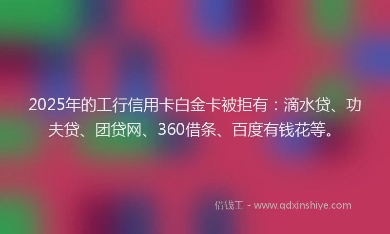 2025年的工行信用卡白金卡被拒有：滴水贷、功夫贷、团贷网、360借条、百度有钱花等。