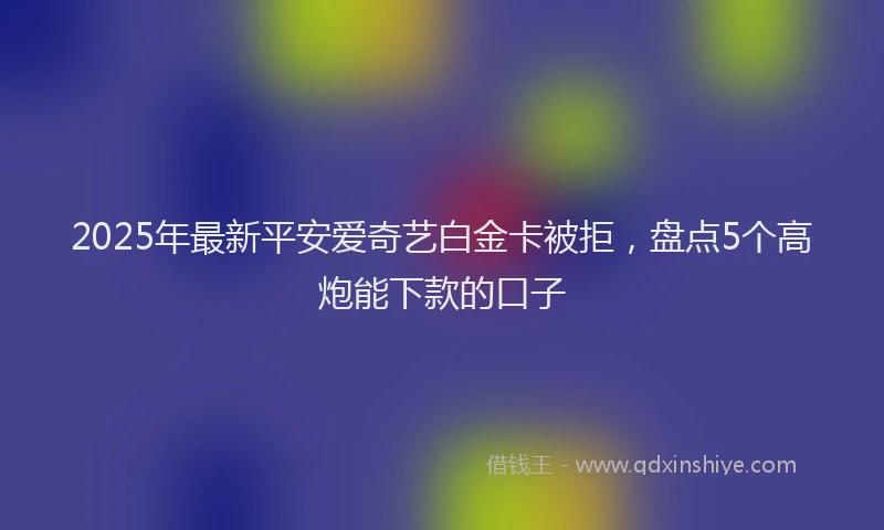 2025年最新平安爱奇艺白金卡被拒，盘点5个高炮能下款的口子