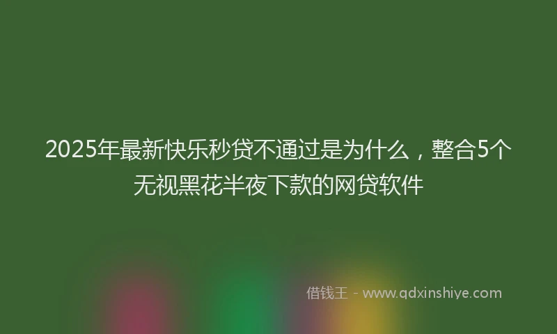 2025年最新快乐秒贷不通过是为什么，整合5个无视黑花半夜下款的网贷软件