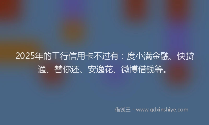 2025年的工行信用卡不过有：度小满金融、快贷通、替你还、安逸花、微博借钱等。