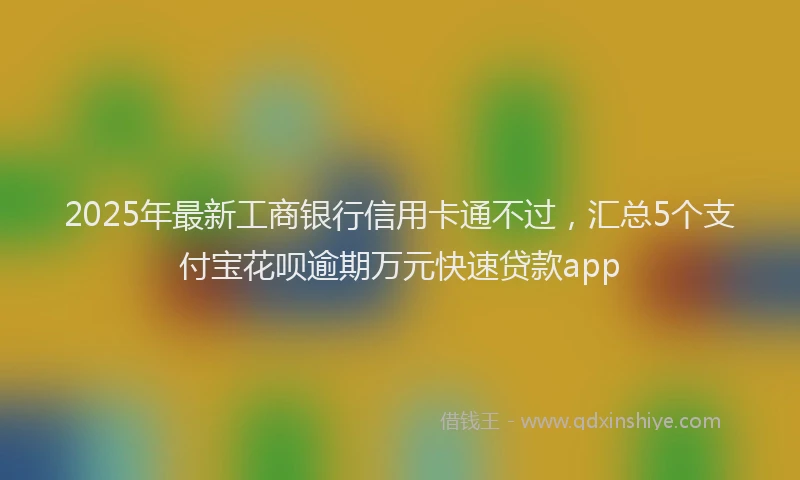 2025年最新工商银行信用卡通不过，汇总5个支付宝花呗逾期万元快速贷款app