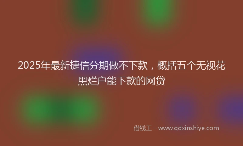 2025年最新捷信分期做不下款，概括五个无视花黑烂户能下款的网贷