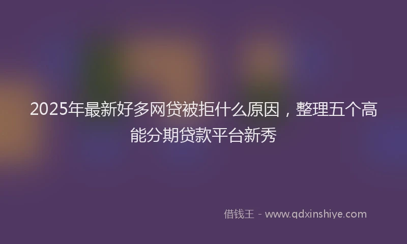 2025年最新好多网贷被拒什么原因，整理五个高能分期贷款平台新秀