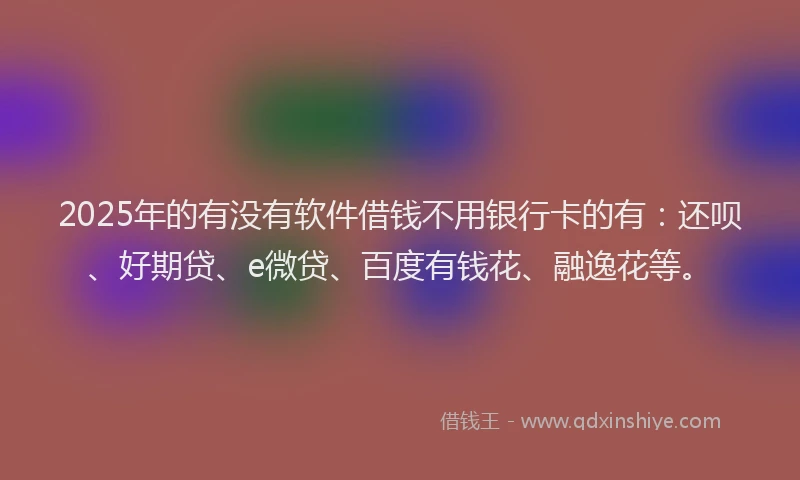 2025年的有没有软件借钱不用银行卡的有：还呗、好期贷、e微贷、百度有钱花、融逸花等。