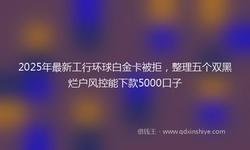2025年最新工行环球白金卡被拒，整理五个双黑烂户风控能下款5000口子
