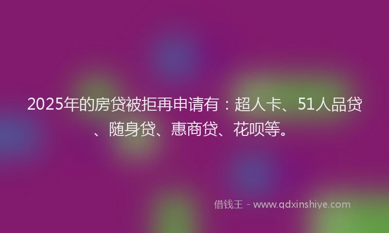 2025年的房贷被拒再申请有：超人卡、51人品贷、随身贷、惠商贷、花呗等。