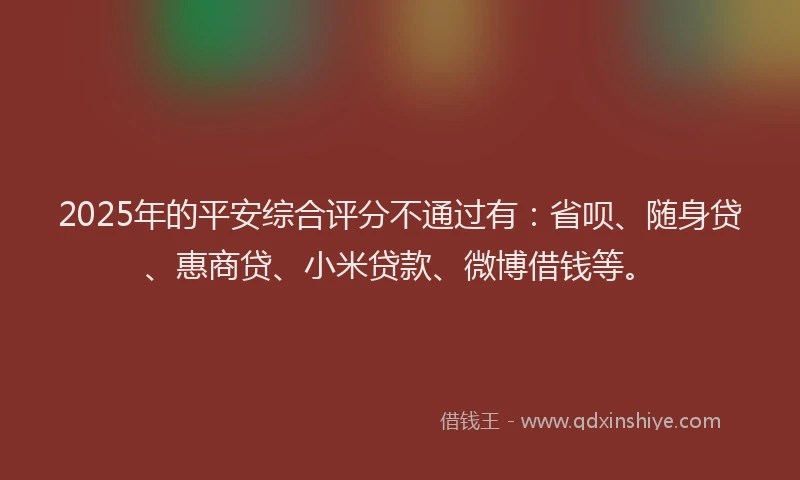 2025年的平安综合评分不通过有：省呗、随身贷、惠商贷、小米贷款、微博借钱等。