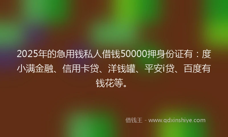 2025年的急用钱私人借钱50000押身份证有：度小满金融、信用卡贷、洋钱罐、平安i贷、百度有钱花等。