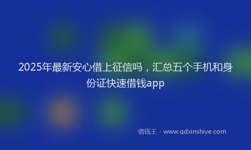 2025年最新安心借上征信吗，汇总五个手机和身份证快速借钱app