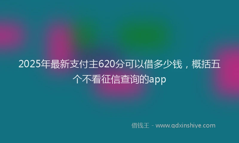 2025年最新支付主620分可以借多少钱，概括五个不看征信查询的app