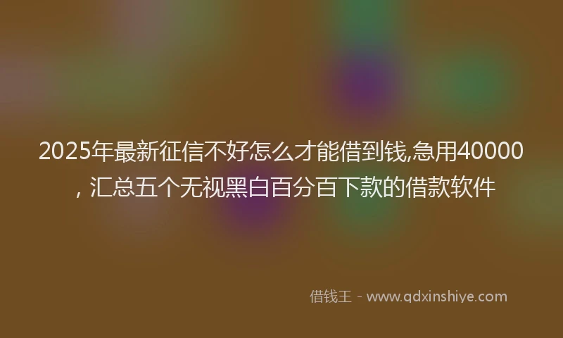 2025年最新征信不好怎么才能借到钱,急用40000，汇总五个无视黑白百分百下款的借款软件