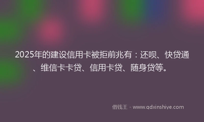 2025年的建设信用卡被拒前兆有：还呗、快贷通、维信卡卡贷、信用卡贷、随身贷等。