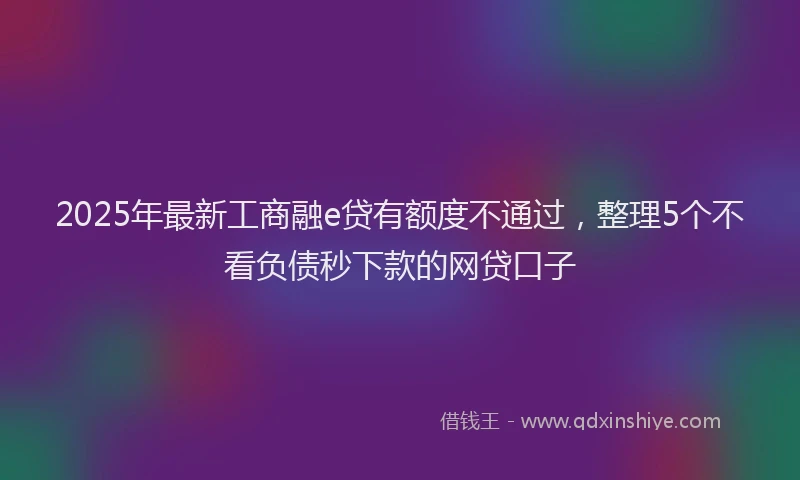 2025年最新工商融e贷有额度不通过，整理5个不看负债秒下款的网贷口子