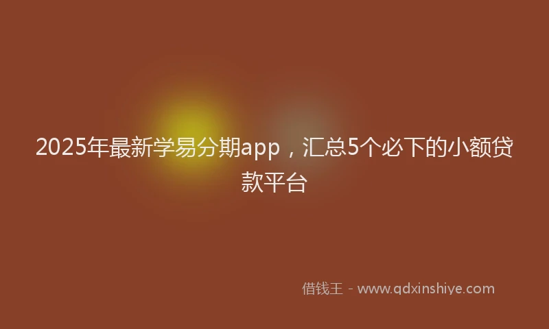 2025年最新学易分期app，汇总5个必下的小额贷款平台