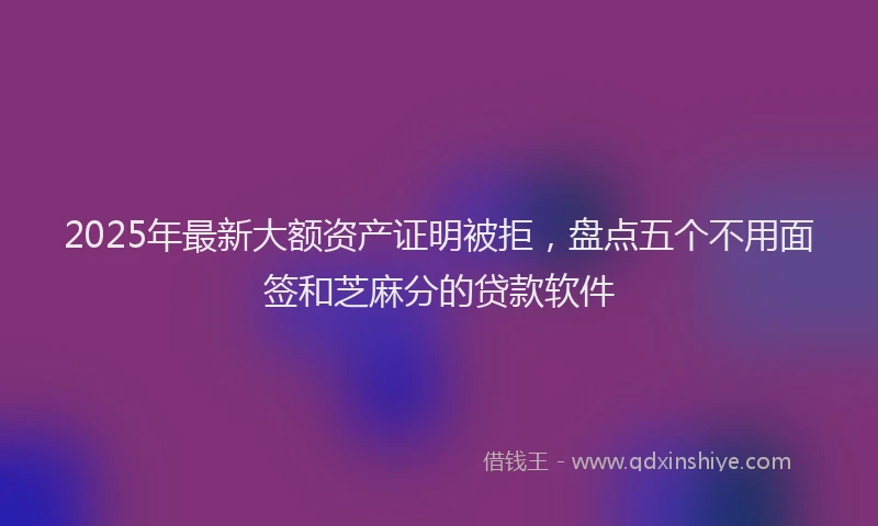 2025年最新大额资产证明被拒，盘点五个不用面签和芝麻分的贷款软件