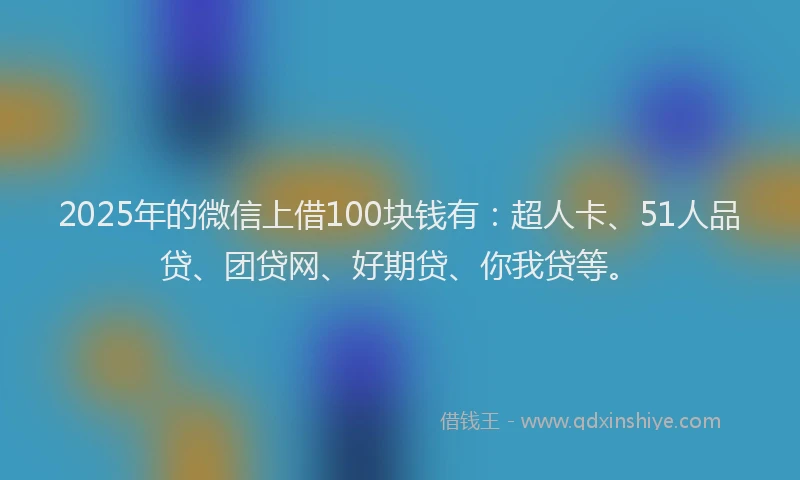 2025年的微信上借100块钱有：超人卡、51人品贷、团贷网、好期贷、你我贷等。