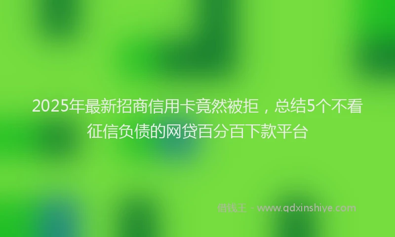 2025年最新招商信用卡竟然被拒，总结5个不看征信负债的网贷百分百下款平台