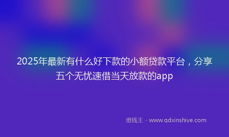 2025年最新有什么好下款的小额贷款平台，分享五个无忧速借当天放款的app