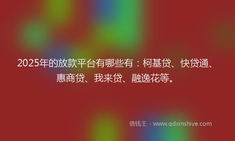 2025年的放款平台有哪些有：柯基贷、快贷通、惠商贷、我来贷、融逸花等。