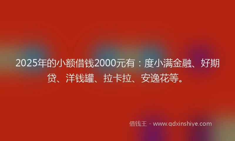 2025年的小额借钱2000元有：度小满金融、好期贷、洋钱罐、拉卡拉、安逸花等。