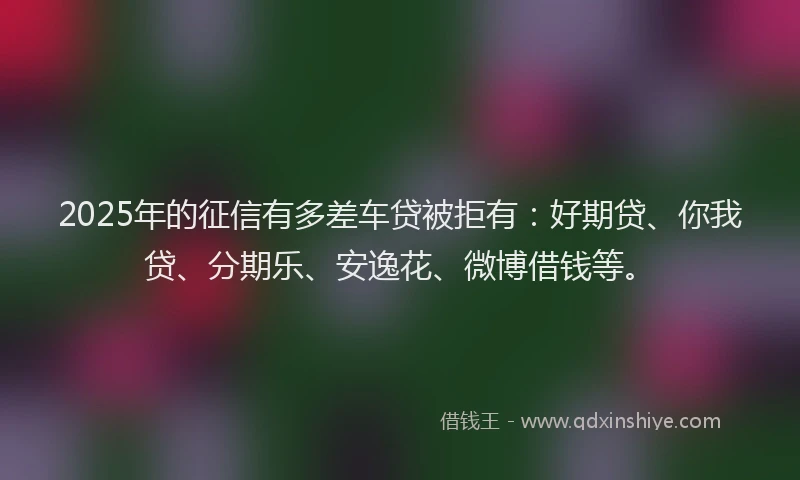 2025年的征信有多差车贷被拒有：好期贷、你我贷、分期乐、安逸花、微博借钱等。