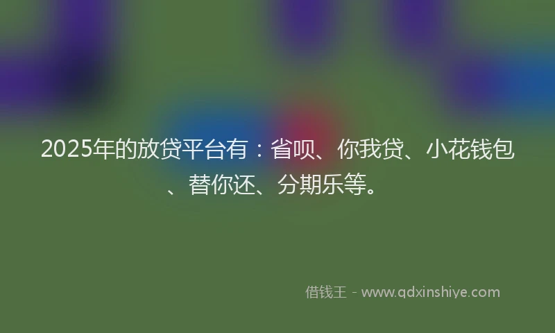 2025年的放贷平台有：省呗、你我贷、小花钱包、替你还、分期乐等。