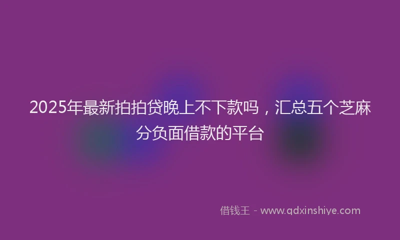 2025年最新拍拍贷晚上不下款吗，汇总五个芝麻分负面借款的平台