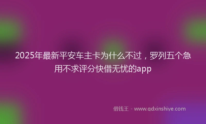2025年最新平安车主卡为什么不过，罗列五个急用不求评分快借无忧的app