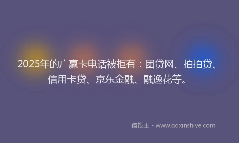 2025年的广赢卡电话被拒有：团贷网、拍拍贷、信用卡贷、京东金融、融逸花等。