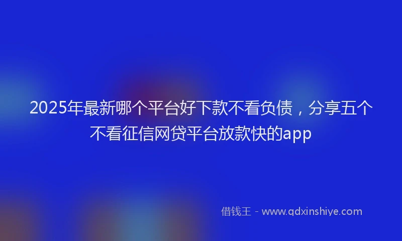 2025年最新哪个平台好下款不看负债，分享五个不看征信网贷平台放款快的app