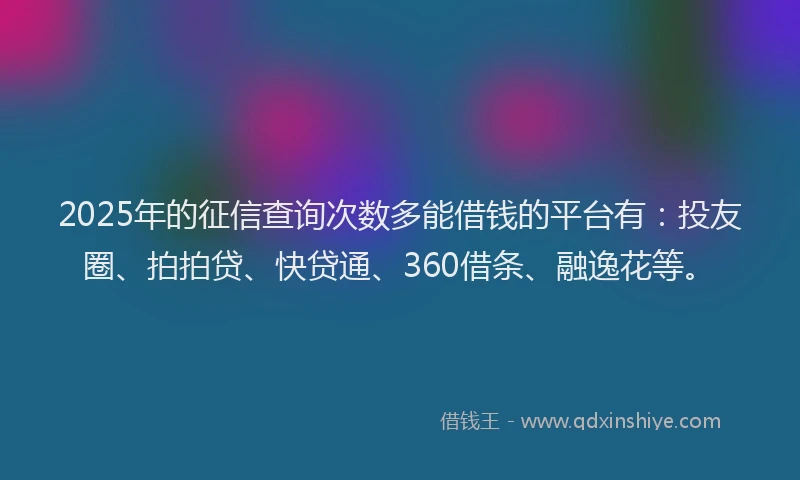 2025年的征信查询次数多能借钱的平台有：投友圈、拍拍贷、快贷通、360借条、融逸花等。