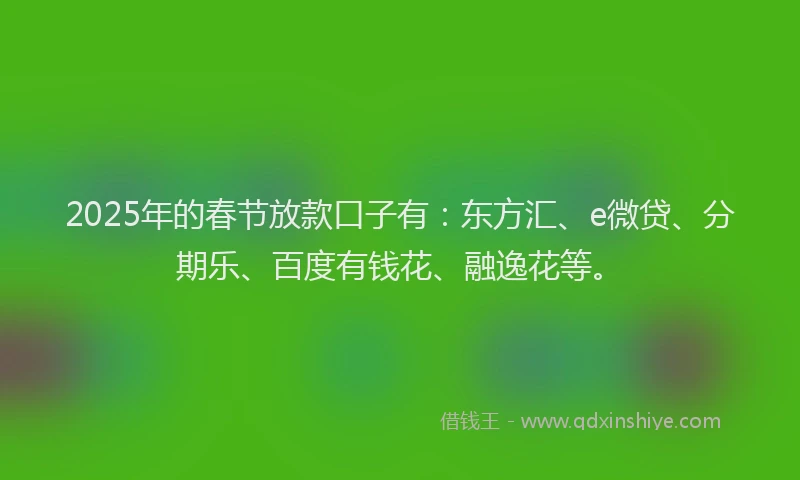 2025年的春节放款口子有：东方汇、e微贷、分期乐、百度有钱花、融逸花等。
