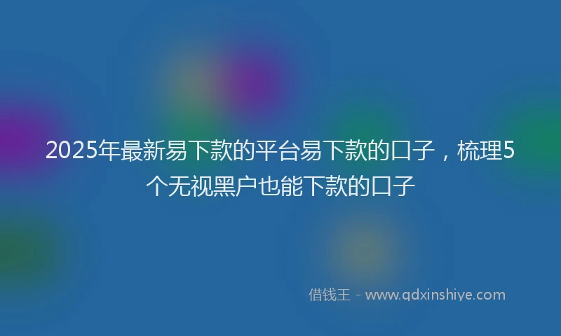 2025年最新易下款的平台易下款的口子，梳理5个无视黑户也能下款的口子