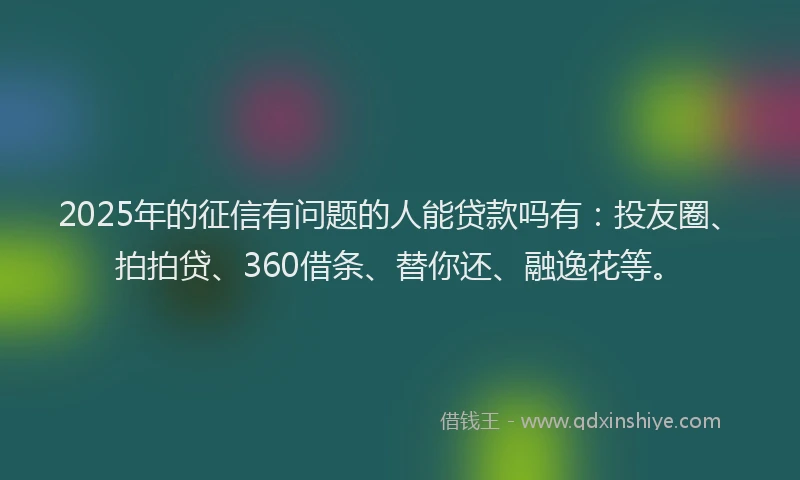 2025年的征信有问题的人能贷款吗有：投友圈、拍拍贷、360借条、替你还、融逸花等。