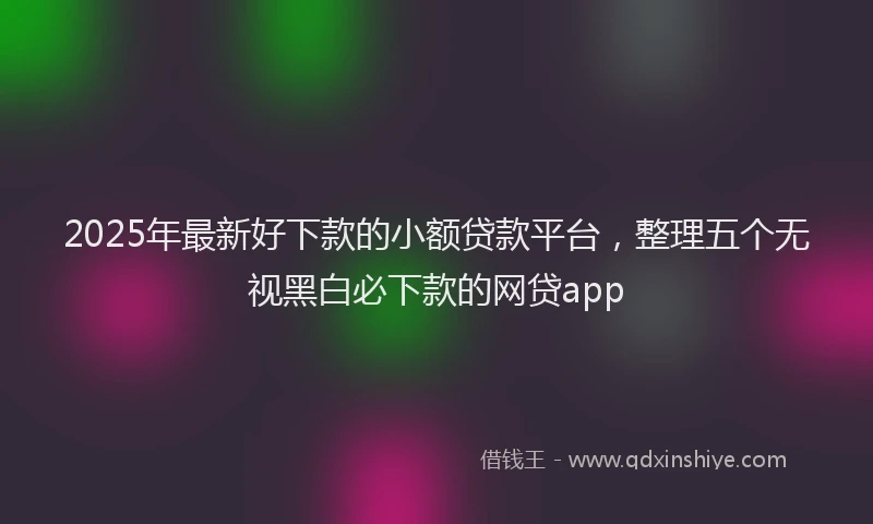 2025年最新好下款的小额贷款平台，整理五个无视黑白必下款的网贷app