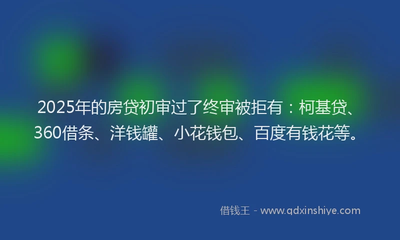 2025年的房贷初审过了终审被拒有：柯基贷、360借条、洋钱罐、小花钱包、百度有钱花等。