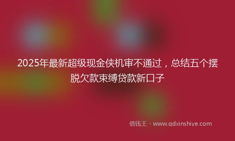 2025年最新超级现金侠机审不通过，总结五个摆脱欠款束缚贷款新口子