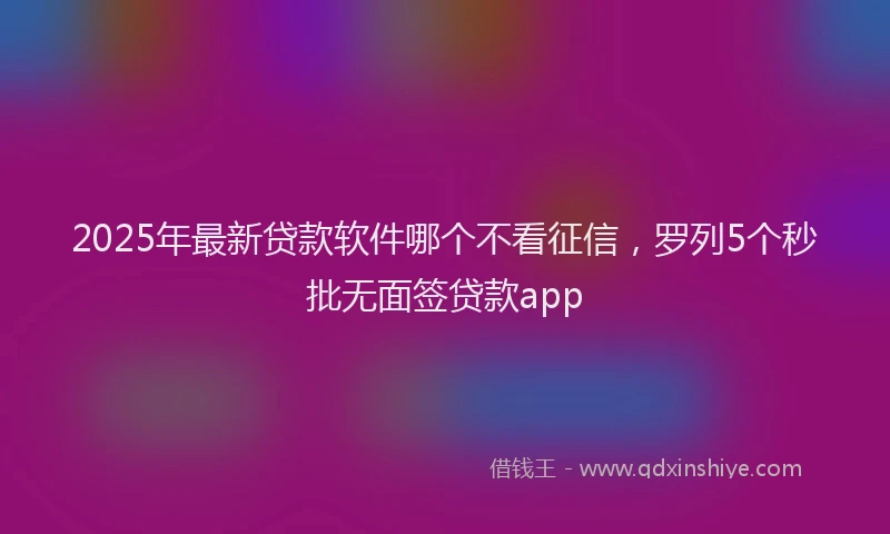 2025年最新贷款软件哪个不看征信，罗列5个秒批无面签贷款app