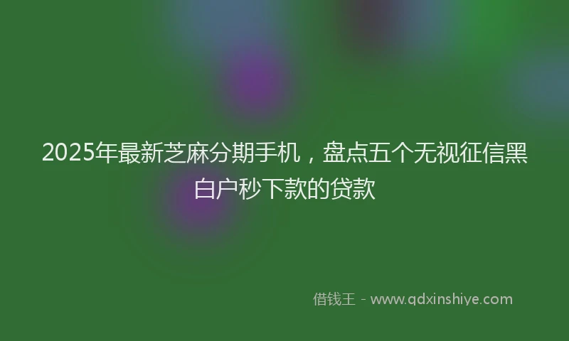 2025年最新芝麻分期手机，盘点五个无视征信黑白户秒下款的贷款