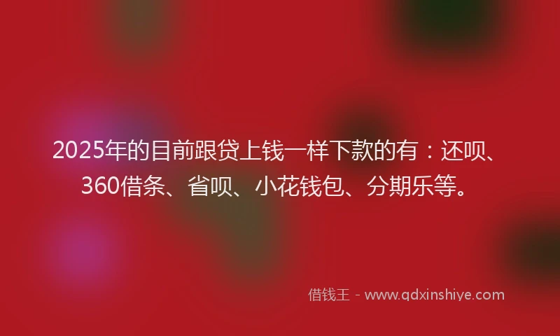 2025年的目前跟贷上钱一样下款的有：还呗、360借条、省呗、小花钱包、分期乐等。