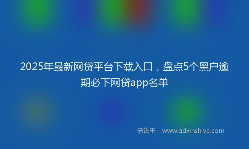 2025年最新网贷平台下载入口，盘点5个黑户逾期必下网贷app名单