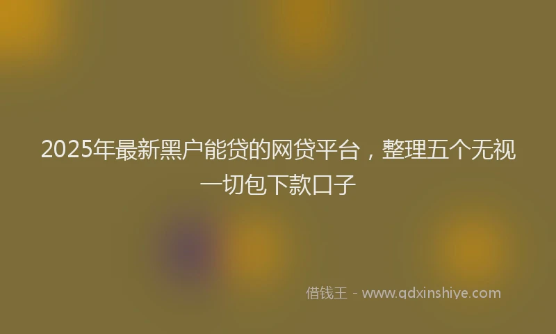 2025年最新黑户能贷的网贷平台，整理五个无视一切包下款口子